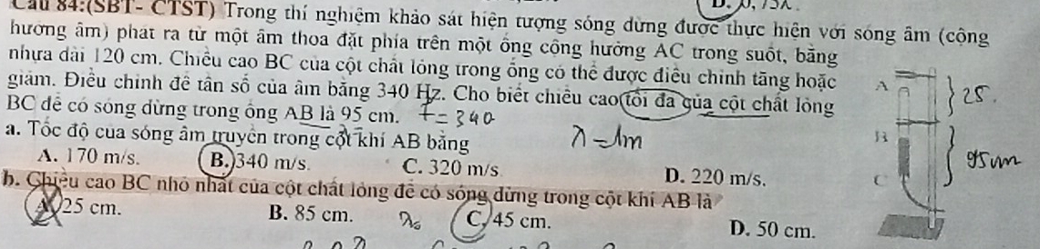 Cau 84:(SBT- CTST) Trong thí nghiệm khảo sát hiện tượng sóng dừng được thực hiện với sóng âm (cộng
hương âm) phát ra từ một âm thoa đặt phía trên một ống cộng hưởng AC trong suốt, bằng
nhựa dài 120 cm. Chiều cao BC của cột chất lóng trong ổng có thể được điều chính tăng hoặc A
giám. Điều chính đề tân số của âm bằng 340 Hz. Cho biết chiều cao(tổi đa gủa cột chất lỏng
BC để có sóng dừng trong ông AB là 95 cm.
a. Tốc độ của sóng âm truyền trong cột khí AB bằng
B
A. 170 m/s. B. 340 m/s C. 320 m/s D. 220 m/s.
C
b. Chiều cao BC nhỏ nhất của cột chất lỏng đề có sóng dừng trong cột khí AB là
A025 cm. B. 85 cm. C, 45 cm. D. 50 cm.