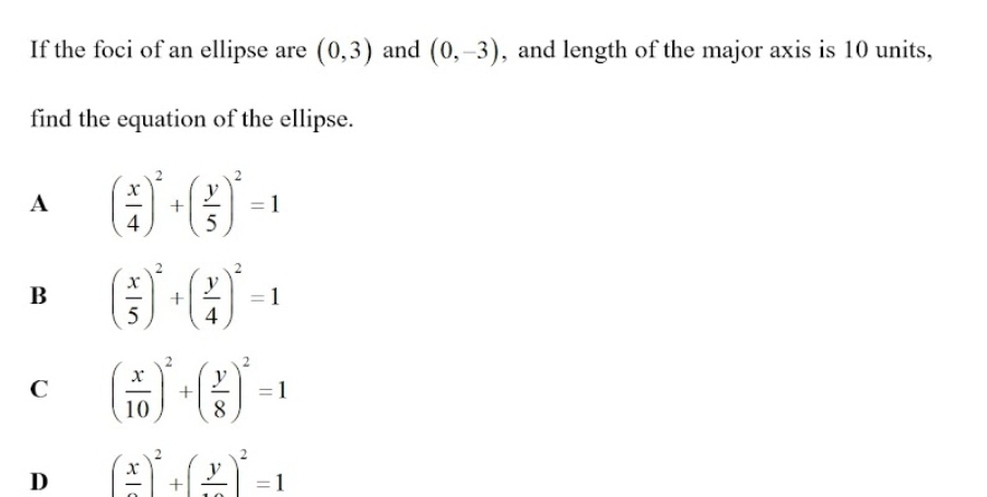 If the foci of an ellipse are (0,3) and (0,-3) , and length of the major axis is 10 units,
find the equation of the ellipse.
A ( x/4 )^2+( y/5 )^2=1
B ( x/5 )^2+( y/4 )^2=1
C ( x/10 )^2+( y/8 )^2=1
D (frac x)^2+(frac y)^2=1