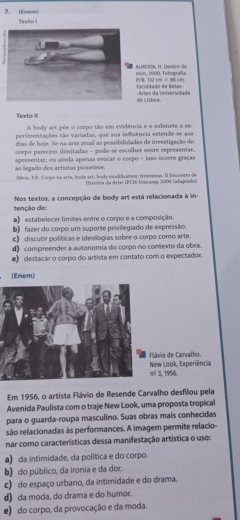 (Enem)
Texto I
LMEIDA, H. Dentro de
im, 2000. Fotografia
/B. 132 cm × 88 cm.
aculdade de Belas-
Artes da Universidade
e Lisboa.
Texto II
A body art põe o corpo tão em evidência e o submete a ex-
perimentações tão variadas, que sua influência estende-se aos
dias de hoje. Se na arte atual as possibilidades de investigação do
corpo parecem ilimitadas - pode-se escolher entre representar,
apresentar, ou ainda apenas evocar o corpo - isso ocorre graças
ao legado dos artistas pioneiros.
Silvia, P.R. Corpo na arte, body art, body modification: fronteiras. II Encontro de
História da Arte: IFCH-Unicamp 2006 (adaptado)
Nos textos, a concepção de body art está relacionada à in-
tenção de:
a) estabelecer limites entre o corpo e a composição.
b) fazer do corpo um suporte privilegiado de expressão.
c) discutir políticas e ideologias sobre o corpo como arte.
d) compreender a autonomia do corpo no contexto da obra.
e) destacar o corpo do artista em contato com o expectador.
(Enem)
Flávio de Carvalho.
New Look, Experiência
nº 3, 1956.
Em 1956, o artista Flávio de Resende Carvalho desfilou pela
Avenida Paulista com o traje New Look, uma proposta tropical
para o guarda-roupa masculino. Suas obras mais conhecidas
são relacionadas às performances. A imagem permite relacio-
nar como características dessa manifestação artística o uso:
a) da intimidade, da política e do corpo.
b) do público, da ironia e da dor.
c) do espaço urbano, da intimidade e do drama.
d) da moda, do drama e do humor.
e) do corpo, da provocação e da moda.