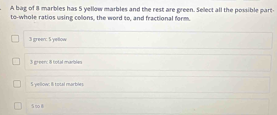 A bag of 8 marbles has 5 yellow marbles and the rest are green. Select all the possible part-
to-whole ratios using colons, the word to, and fractional form.
3 green: 5 yellow
3 green: 8 total marbles
5 yellow: 8 total marbles
5 to 8