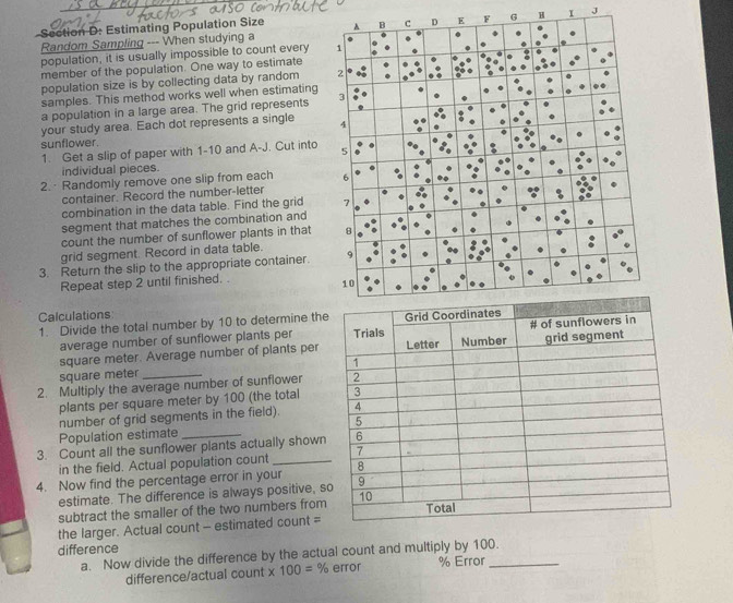 Estimating Population Size G H I J 
Random Sampling --- When studying a 
population, it is usually impossible to count every 
member of the population. One way to estimate 
population size is by collecting data by random 
samples. This method works well when estimating 
a population in a large area. The grid represents 
your study area. Each dot represents a single 
sunflower. 
1. Get a slip of paper with 1-10 and A-J. Cut into 
individual pieces. 
2.·Randomly remove one slip from each 
container. Record the number-letter 
combination in the data table. Find the grid 
segment that matches the combination and 
count the number of sunflower plants in that 
grid segment. Record in data table. 
3. Return the slip to the appropriate container. 
Repeat step 2 until finished. . 
Calculations 
1. Divide the total number by 10 to determine th 
average number of sunflower plants per
square meter. Average number of plants per
square meter _ 
2. Multiply the average number of sunflower 
plants per square meter by 100 (the total 
number of grid segments in the field). 
Population estimate_ 
3. Count all the sunflower plants actually shown 
in the field. Actual population count _ 
4. Now find the percentage error in your 
estimate. The difference is always positive, s 
subtract the smaller of the two numbers from 
the larger. Actual count - estimated count = 
difference 
a. Now divide the difference by the actual count and multiply by 100. 
difference/actual count * 100=% error % Error