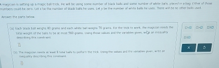 eagician is setting up a magic ball trick. He will be using some number of black balls and some number of white bails, placed in a hag, cimer of those 
numbers could be zero. Let x be the number of black balls he uses. Let y be the number of white balls le uses. There will be no other balks used 
Answer the parts below. 
(a) Each black ball weighs 40 grams and eath white ball weighs 70 prams. For the trick to work, the magioan needs the □□ □?□ 
total weight of the balls to be at most $60 grams. Using those values and the variables given, whe an inequalife 
descrting this constrant . 
(b) The magician needs at last S sofal balls to perform the trick. Using the values and the variables given, write an 
inequality describing this conemnaet.