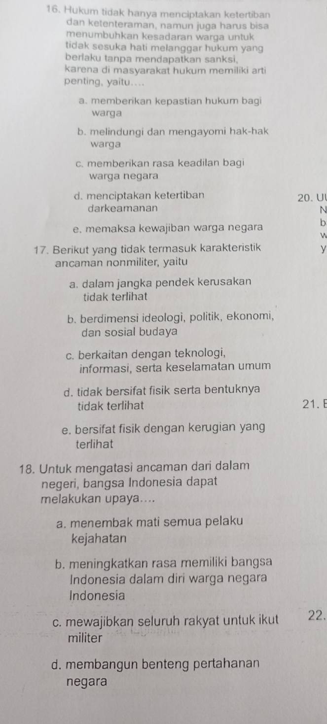 Hukum tidak hanya menciptakan ketertiban
dan ketenteraman, namun juga harus bisa
menumbuhkan kesadaran warga untuk
tidak sesuka hati melanggar hukum yang
berlaku tanpa mendapatkan sanksi.
karena di masyarakat hukum memiliki arti
penting, yaitu...
a. memberikan kepastian hukum bagi
warga
b. melindungi dan mengayomi hak-hak
warga
c. memberikan rasa keadilan bagi
warga negara
d. menciptakan ketertiban 20. Ul
darkeamanan N
e. memaksa kewajiban warga negara
b


17. Berikut yang tidak termasuk karakteristik y
ancaman nonmiliter, yaitu
a. dalam jangka pendek kerusakan
tidak terlihat
b. berdimensi ideologi, politik, ekonomi,
dan sosial budaya
c. berkaitan dengan teknologi,
informasi, serta keselamatan umum
d. tidak bersifat fisik serta bentuknya
tidak terlihat 21.
e. bersifat fisik dengan kerugian yang
terlihat
18. Untuk mengatasi ancaman dari dalam
negeri, bangsa Indonesia dapat
melakukan upaya....
a. menembak mati semua pelaku
kejahatan
b. meningkatkan rasa memiliki bangsa
Indonesia dalam diri warga negara
Indonesia
c. mewajibkan seluruh rakyat untuk ikut 22.
militer
d. membangun benteng pertahanan
negara