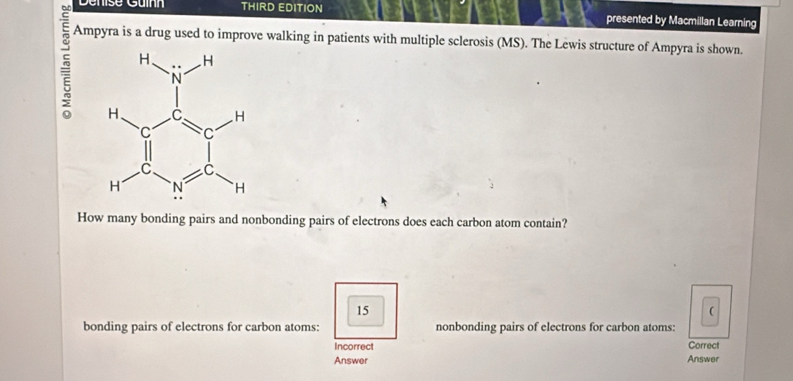 Denise Guínn THIRD EDITION presented by Macmillan Learning
Ampyra is a drug used to improve walking in patients with multiple sclerosis (MS). The Lewis structure of Ampyra is shown.
= 
How many bonding pairs and nonbonding pairs of electrons does each carbon atom contain?
15
(
bonding pairs of electrons for carbon atoms: nonbonding pairs of electrons for carbon atoms:
Incorrect Correct
Answer Answer