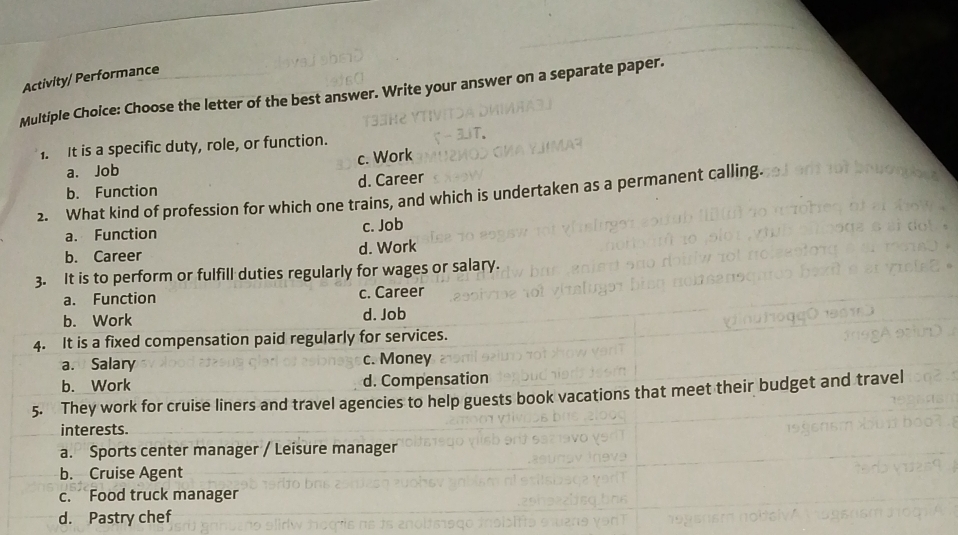 Activity/ Performance
Multiple Choice: Choose the letter of the best answer. Write your answer on a separate paper.
1. It is a specific duty, role, or function.
a. Job c. Work
b. Function d. Career
2. What kind of profession for which one trains, and which is undertaken as a permanent calling.
a. Function
c. Job
b. Career d. Work
regularly for wages or salary.