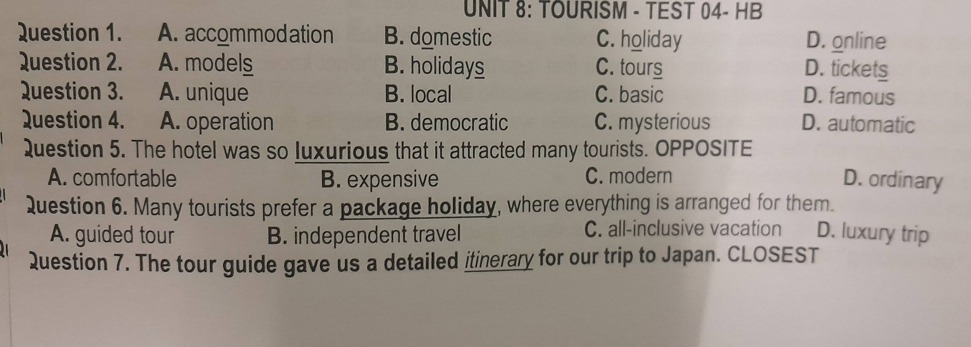 TOURISM - TEST 04- HB
Question 1. A. accommodation B. domestic C. holiday D. online
Question 2. A. models B. holidays C. tours D. tickets
Question 3. A. unique B. local C. basic D. famous
Question 4. A. operation B. democratic C. mysterious D. automatic
Question 5. The hotel was so luxurious that it attracted many tourists. OPPOSITE
A. comfortable B. expensive C. modern D. ordinary
Question 6. Many tourists prefer a package holiday, where everything is arranged for them.
C. all-inclusive vacation
A. guided tour B. independent travel D. luxury trip
Question 7. The tour guide gave us a detailed itinerary for our trip to Japan. CLOSEST