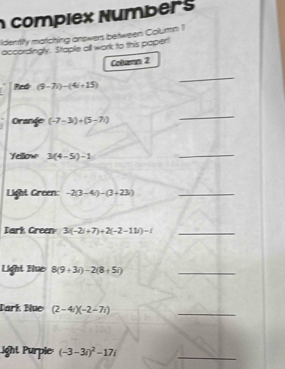 compiex Numbers 
Identify matching answers between Column 1 
accordingly. Staple all work to this papert 
Colnom 2 
Ped (9-7i)-(4i+15)
_ 
Orande (-7-3i)+(5-7i)
_ 
Yellow 3i(4-5i)-1
_ 
Light Green: -2(3-4i)-(3+23i) _ 
Dark Green 3i(-2i+7)+2(-2-11i)-i _ 
Light Blue: 8(9+3i)-2(8+5i)
_ 
Dark Blue (2-4i)(-2-7i)
_ 
ight Purple (-3-3i)^2-17i
_