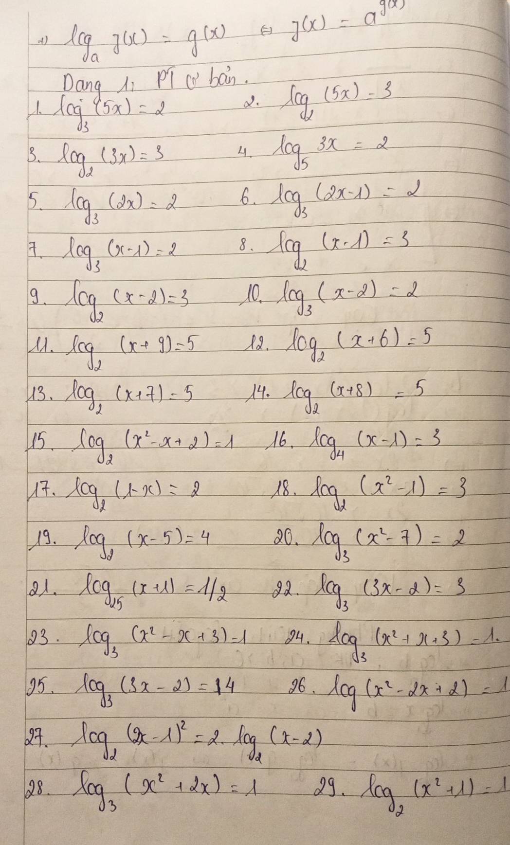 log _ag(x)=g(x)
g(x)=a^(g(x))
Dang Ai PT=wban)
V1. log _3(5x)=2
d. log _2(5x)=3
3. log _2(3x)=3 log _53x=2
4.
5. log _3(2x)=2 log _3(2x-1)=2
6.
7. log _3(x-1)=2 log _2(x-1)=3
8.
9. log _2(x-2)=3 10. log _3(x-2)=2
M1. log _2(x+9)=5 18. log _2(x+6)=5
13. log _2(x+7)=5 14. log _2(x+8)=5
15 log _2(x^2-x+2)=1 16. log _4(x-1)=3
17. log _2(1-x)=2 18. log _2(x^2-1)=3
19. log _2(x-5)=4 20. log _3(x^2-7)=2
81. log _25(x+1)=1/2 92. log _3(3x-2)=3
03. log _3(x^2-x+3)=1 84. log _3(x^2+x+3)=1.
95. log _3(3x-2)=14 96. log (x^2-2x+2)=1
27. log _2(2x-1)^2=2· log _2(x-2)
28. log _3(x^2+2x)=1 99. log _2(x^2+1)=1