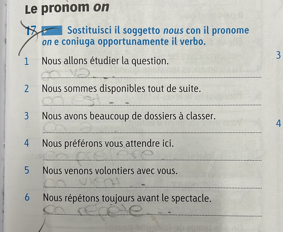 Le pronom on 
Sostituisci il soggetto nous con il pronome 
on e coniuga opportunamente il verbo. 
3 
1 Nous allons étudier la question. 
_ 
2 Nous sommes disponibles tout de suite. 
_ 
3 Nous avons beaucoup de dossiers à classer. 
_ 
4 
4 Nous préférons vous attendre ici. 
_ 
5 Nous venons volontiers avec vous. 
_ 
6 Nous répétons toujours avant le spectacle. 
_