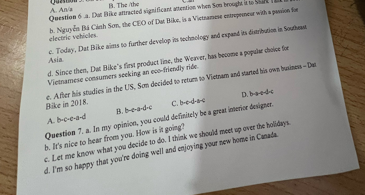 A. An/a B. The /the
Question 6 .a. Dat Bike attracted significant attention when Sơn brought it to Shark Tall
b. Nguyễn Bá Cảnh Sơn, the CEO of Dat Bike, is a Vietnamese entrepreneur with a passion for
electric vehicles.
c. Today, Dat Bike aims to further develop its technology and expand its distribution in Southeast
Asia.
d. Since then, Dat Bike’s first product line, the Weaver, has become a popular choice for
Vietnamese consumers seeking an eco-friendly ride.
e. After his studies in the US, Sơn decided to return to Vietnam and started his own business - Dat
B. b -e-a-d-c 、 D. b-a-e-d-c
Bike in 2018. C. b-e-d-a-c
A. b-c-e-a-d
Question 7. a. In my opinion, you could definitely be a great interior designer.
b. It's nice to hear from you. How is it going?
c. Let me know what you decide to do. I think we should meet up over the holidays.
d. I'm so happy that you're doing well and enjoying your new home in Canada