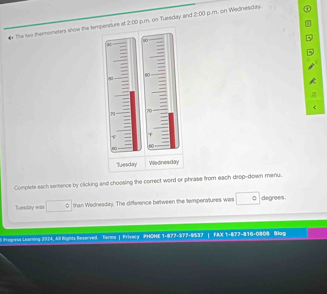 2:00 p.m. on Wednesday. 
× The two thermometers show the temp p.m. on Tuesday and 
2:00 
Complete each sentence by clicking and choosing the correct word or phrase from each drop-down menu. 
Tuesday was than Wednesday. The difference between the temperatures was degrees. 
Progress Learning 2024, All Rights Reserved. Terms | Privacy PHONE 1-877-377-9537 FAX 1-877-816-0808 Blog