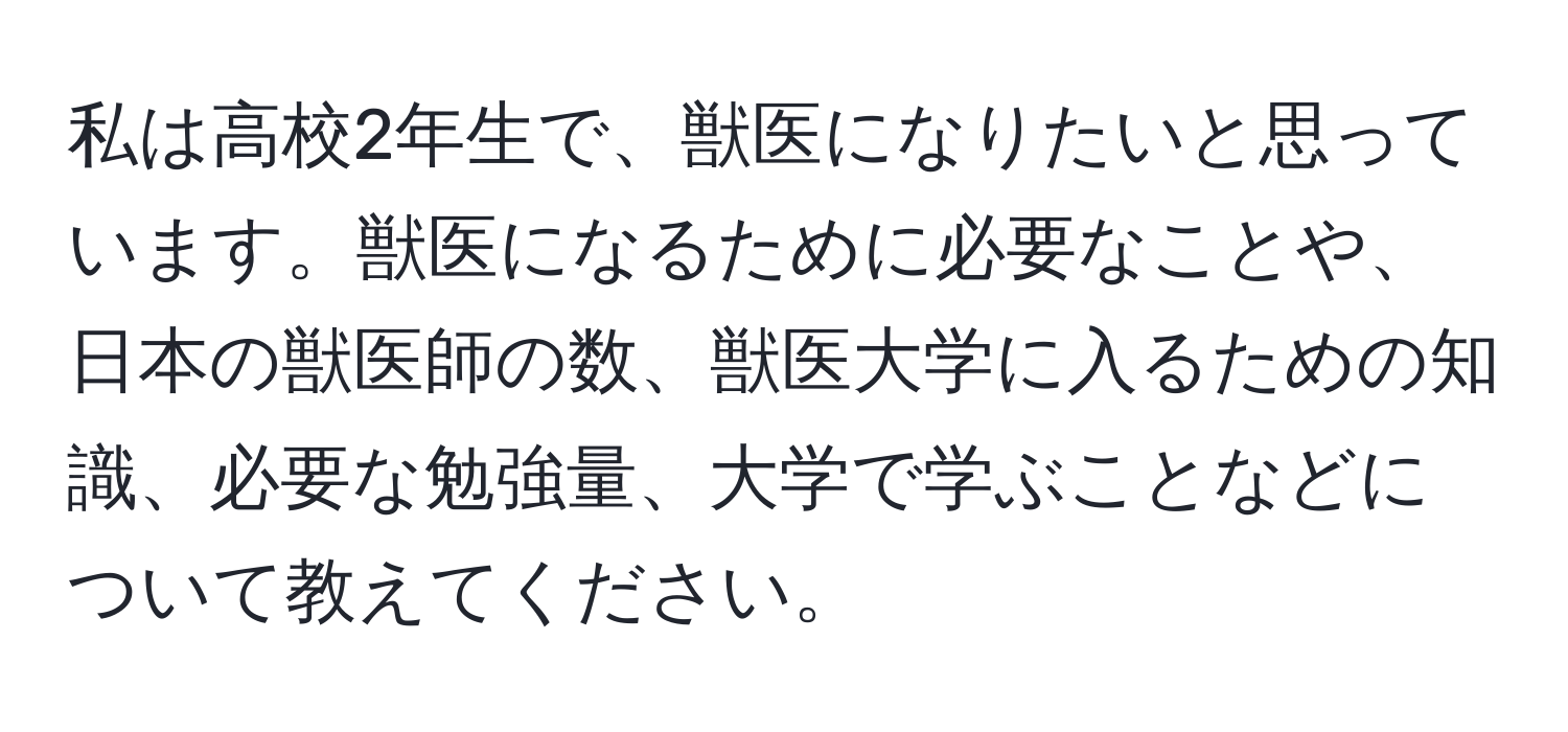 私は高校2年生で、獣医になりたいと思っています。獣医になるために必要なことや、日本の獣医師の数、獣医大学に入るための知識、必要な勉強量、大学で学ぶことなどについて教えてください。