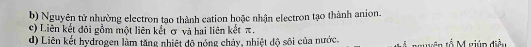 Nguyên tử nhường electron tạo thành cation hoặc nhận electron tạo thành anion. 
c) Liên kết đôi gồm một liên kết σ và hai liên kết π. 
d) Liên kết hydrogen làm tăng nhiệt đô nóng chảy, nhiệt độ sôi của nước. tu yên tố giúp điều