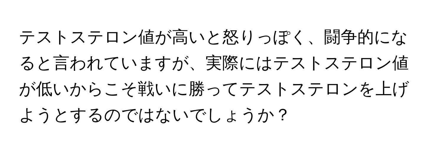 テストステロン値が高いと怒りっぽく、闘争的になると言われていますが、実際にはテストステロン値が低いからこそ戦いに勝ってテストステロンを上げようとするのではないでしょうか？