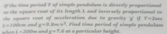 If the time period T of simple pendulum is directly proportional 
to the square root of its length L and inversely proportional to 
the square root of acceleration due to gravity ' g' if T=2
L=100cm and g=9.8m/s^2. Find time period of simple pendulum sec 
when L=200m and g=7.6 at a particular height.