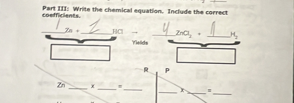 Part III: Write the chemical equation. Include the correct 
coefficients. 
_ Zn+ _ HCl
_ ZnCl_2+ _ H_2
Yields 
R P 
_
Zn _ x _ =
_ 
_x _=