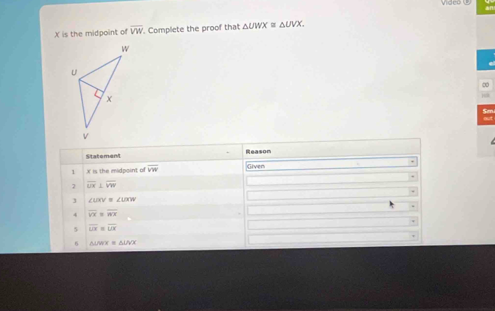 Video
an
X is the midpoint of overline VW. Complete the proof that △ UWX≌ △ UVX. 
00
Sm
out
Statement Reason
1 X is the midpoint of overline VW Given
2 overline UX⊥ overline VW
3 ∠ UXV≌ ∠ UXW
4 overline VX≌ overline WX
5 overline UXequiv overline UX
5 △ UWX≌ △ UVX