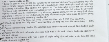 Cân 1. Đọc đoạn tư liệu sau đây: 
* * Trong bối cánh đô, thăng 1/1959, Hội nghị lần thứ 15 của Ban Cháp hành Trung ương Đảng được tiên 
hành tại Hà Nội. Hội nghị phầt tích độc điểm tinh hình mâu thuẩn cơ bón và chủ yêu của xã hội miên Nam 
từ sau kháng chiến chống Pháp kết thức. Hội nghi chi rờ ''Com đường phát triển cơ bản của cách mạng 
Việt Nam ở miền Nam là khởi nghĩa giánh chính quyền về tay nhân đâm. Theo tình hình cụ thể và yêu cau 
hiện nay của cách mạng thi con đường đô là lấy vàc mạng của quân chúng, đựa vào lực lượng chính trị của 
quản chúng là chủ yêu, kết hợp với lực lượng vũ trang để đánh đồ quyền thống trị của đề quốc và phong 
kiện, dựng lện chính quyên cách mạng của nhân dân''. 
(Lý Mậu Hãu (Chủ biên), Đại cương Lịch sữ Việt Nam, tập 3, NXB Giáo dục, tr. 165) 
Hội Hội nghị lần thứ 15 Ban Chấp hành Trung ương Đảng Lao động Việt Nam diễn ra vào tháng 1 - 1959, 
sại Hà Hội 
0) Phương pháp cách mạng của nhân dân miền Nam là sử dụng bạo lực cách mạng đễ đánh đồ chính quyền 
Mỹ - Diệm 
5 c) Phương thức đầu tranh cơ bản của cách mạng miền Nam là đầu tranh chính trị là chủ yêu kết hợp với 
đầu tranh vú trang 
d) Nhiệm vụ của cách mạng miền Nam là đánh đổ quyền thống trị của đề quốc, tư săn dựng lên chính 
quyền cách mạng của nhân dân