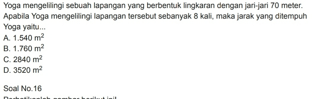 Yoga mengelilingi sebuah lapangan yang berbentuk lingkaran dengan jari-jari 70 meter.
Apabila Yoga mengelilingi lapangan tersebut sebanyak 8 kali, maka jarak yang ditempuh
Yoga yaitu...
A. 1.540m^2
B. 1.760m^2
C. 2840m^2
D. 3520m^2
Soal No. 16