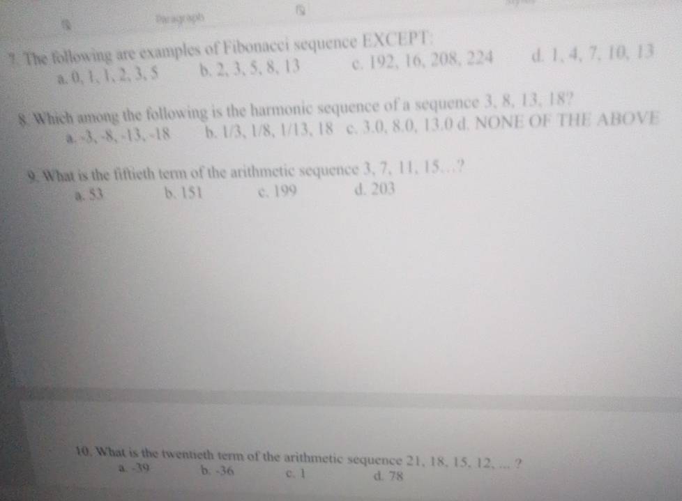 Paragraph
?. The following are examples of Fibonacci sequence EXCEPT:
a. 0, 1, 1, 2, 3, 5 b. 2, 3, 5, 8, 13 c. 192, 16, 208, 224 d. 1, 4, 7, 10, 13
8. Which among the following is the harmonic sequence of a sequence 3, 8, 13, 18?
a. -3, -8, -13, -18 b. 1/3 、 1/8, 1/13 、 18 c. 3.0, 8.0, 13.0 d. NONE OF THE ABOVE
9. What is the fiftieth term of the arithmetic sequence 3, 7, 11, 15…?
a. 53 b. 151 c. 199 d. 203
10. What is the twentieth term of the arithmetic sequence 21, 18, 15, 12, ... ?
a. -39 b. -36 c. 1 d. 78