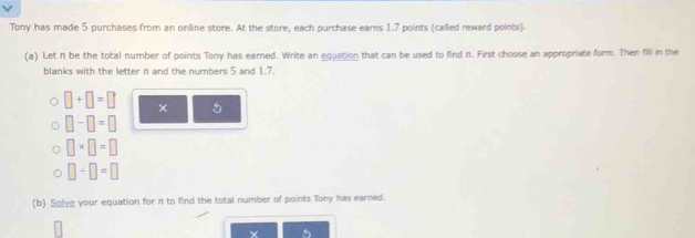 Tony has made 5 purchases from an online store. At the store, each purchase earns 1.7 points (called reward points). 
(a) Let n be the total number of points Tony has earned. Write an equation that can be used to find n. First choose an appropriate form. Then fll in the 
blanks with the letter n and the numbers 5 and 1.7.
□ +□ =□ × 5
□ -□ =□
□ * □ =□
□ / □ =□
(b) Solve your equation for n to find the total number of points Tony has earned.