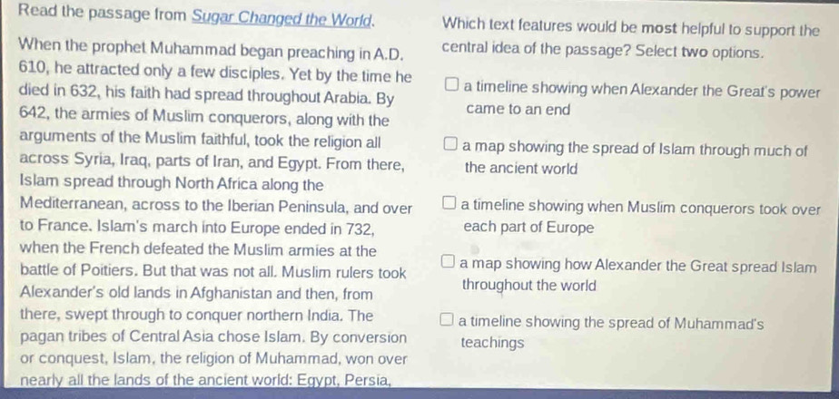 Read the passage from Sugar Changed the World. Which text features would be most helpful to support the
When the prophet Muhammad began preaching in A.D. central idea of the passage? Select two options.
610, he attracted only a few disciples. Yet by the time he a timeline showing when Alexander the Great's power
died in 632, his faith had spread throughout Arabia. By came to an end
642, the armies of Muslim conquerors, along with the
arguments of the Muslim faithful, took the religion all a map showing the spread of Islam through much of
across Syria, Iraq, parts of Iran, and Egypt. From there, the ancient world
Islam spread through North Africa along the
Mediterranean, across to the Iberian Peninsula, and over a timeline showing when Muslim conquerors took over
to France. Islam's march into Europe ended in 732, each part of Europe
when the French defeated the Muslim armies at the
battle of Poitiers. But that was not all. Muslim rulers took a map showing how Alexander the Great spread Islam
Alexander's old lands in Afghanistan and then, from throughout the world
there, swept through to conquer northern India. The a timeline showing the spread of Muhammad's
pagan tribes of Central Asia chose Islam. By conversion teachings
or conquest, Islam, the religion of Muhammad, won over
nearly all the lands of the ancient world: Egypt, Persia,