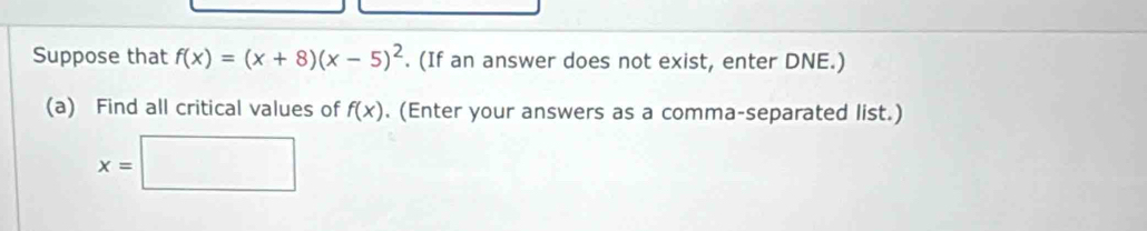 Suppose that f(x)=(x+8)(x-5)^2. (If an answer does not exist, enter DNE.) 
(a) Find all critical values of f(x). (Enter your answers as a comma-separated list.)
x=□