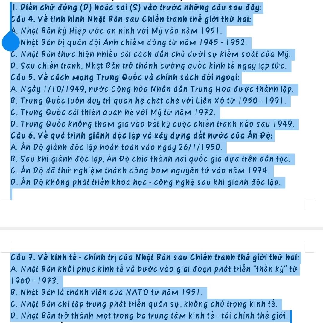 Điền chữ đúng (Đ) hoặc sai (S) vào trước những cầu sau đây:
Cầu 4. Về tình hình Nhật Bản sau Chiến tranh thể giới thứ hai:
A. Nhật Bản ký Hiệp ước an ninh với Mỹ vào năm 1951.
Nhật Bản bị quân đội Anh chiếm đóng từ năm 1945 - 1952.
C. Nhật Bản thực hiện nhiều cải cách dân chủ dưới sự kiểm soát của Mỹ.
D. Sau chiến tranh, Nhật Bản trở thành cường quốc kinh tế ngay lập tức.
Câu 5. Về cách Mạng Trung Quốc và chính sách đối ngoại:
A. Ngày 1/10/1949, nước Cộng hòa Nhân dân Trung Hoa được thành lập.
B. Trung Quốc luôn duy trì quan hệ chặt chẽ với Liên Xô từ 1950 - 1991.
C. Trung Quốc cải thiện quan hệ với Mỹ từ năm 1972.
D. Trung Quốc không tham gia vào bắt kỳ cuộc chiến tranh nào sau 1949.
Câu 6. Về quá trình giành độc lập và xây dựng đất nước của Ấn Độ:
A. Ấn Độ giành độc lập hoàn toàn vào ngày 26/1/1950.
B. Sau khi giành độc lập, Ấn Độ chia thành hai quốc gia dựa trên dân tộc.
C. Ấn Độ đã thử nghiệm thành công bom nguyên tử vào năm 1974.
D. Ấn Độ không phát triển khoa học - công nghệ sau khi giành đọc lập.
Cầu 7. Về kinh tế - chính trị của Nhật Bản sau Chiến tranh thế giới thứ hai:
A. Nhật Bản khôi phục kinh tế và bước vào giai đoạn phát triển "thằn kỳ" từ
1960 - 1973.
B. Nhật Bản là thành viên của NATO từ năm 1951.
C. Nhật Bản chỉ tập trung phát triển quân sự, không chú trọng kinh tế.
D. Nhật Bản trở thành một trong ba trung tâm kinh tế - tài chính thể giới.