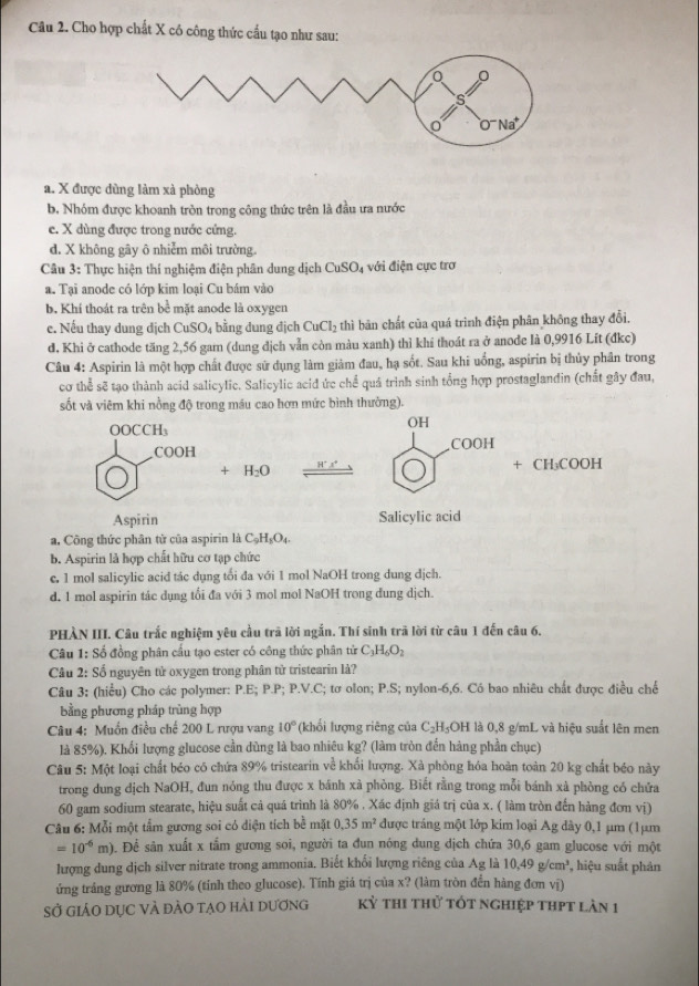 Cho hợp chất X có công thức cầu tạo như sau:
a. X được dùng làm xà phòng
b. Nhóm được khoanh tròn trong công thức trên là đầu ưa nước
e. X dùng được trong nước cứng.
d. X không gây ô nhiễm môi trường.
Câu 3: Thực hiện thí nghiệm điện phân dung dịch CuSO_4 với điện cực trơ
a. Tại anode có lớp kim loại Cu bám vào
b. Khí thoát ra trên bề mặt anode là oxygen
e. Nếu thay dung dịch CuSO₄ bằng dung địch CuCl_2 thì bãn chất của quá trình điện phân không thay đổi,
đ. Khi ở cathode tăng 2,56 gam (dung địch vẫn còn màu xanh) thì khí thoát ra ở anode là 0,9916 Lít (đkc)
Câu 4: Aspirin là một hợp chất được sử dụng làm giảm đau, hạ sốt. Sau khi uống, aspirin bị thủy phân trong
cơ thể sẽ tạo thành acid salicylic. Salicylic acid ức chế quá trình sinh tổng hợp prostaglandin (chất gây đau,
sốt và viêm khi nồng độ trong máu cao hơn mức bình thường).
OH
COOI
+ H_2O _ H°x°
+CH_3COOH
Salicylic acid
a, Công thức phân từ của aspirin là C_9H_3O_4
b. Aspirin là hợp chất hữu cơ tạp chức
c. 1 mol salicylic acid tác dụng tối đa với 1 mol NaOH trong dung địch.
d. 1 mol aspirin tác dụng tối đa với 3 mol mol NaOH trong dung dịch.
PHÀN III. Câu trắc nghiệm yêu cầu trã lời ngắn. Thí sinh trã lời từ câu 1 đến câu 6.
Câu 1: Số đồng phân cấu tạo ester có công thức phân tử C_3H_6O_2
Câu 2: Số nguyên tử oxygen trong phân tử tristearin là?
Câu 3: (hiểu) Cho các polymer: P.E; P.P; P.V.C; tơ olon; P.S; nylon-6,6. Có bao nhiêu chất được điều chế
bằng phương pháp trùng hợp
*  Câu 4: Muồn điều chế 200 L rượu vang 10° (khối lượng riêng của C_2H_5OH I là 0,8 g/mL và hiệu suất lên men
là 85%). Khổi lượng glucose cần dùng là bao nhiêu kg? (làm tròn đến hàng phần chục)
Câu 5: Một loại chất béo có chứa 89% tristearin về khối lượng. Xà phòng hóa hoàn toàn 20 kg chất béo này
trong dung dịch NaOH, đun nóng thu được x bánh xà phòng. Biết rằng trong mỗi bánh xà phòng có chứa
60 gam sodium stearate, hiệu suất cả quá trình là 80% . Xác định giá trị của x. ( làm tròn đến hàng đơm vị)
Câu 6: Mỗi một tầm gương soi có diện tích bề mặt 0.35m^2 được tráng một lớp kim loại Ag dây 0,1 µm (1μm
=10^(-6)m). Để sân xuất x tắm gương soi, người ta đun nóng dung dịch chứa 30,6 gam glucose với một
lượng dung dịch silver nitrate trong ammonia. Biết khối lượng riêng của Ag là 10,49g/cm^3, hiệu suắt phản
ứng trắng gương là 80% (tính theo glucose). Tính giá trị của x? (làm tròn đến hàng đơn vị)
sở giảO dục và đào tạo hải dương kỳ thi thử tốt nghiệp thpt làn 1