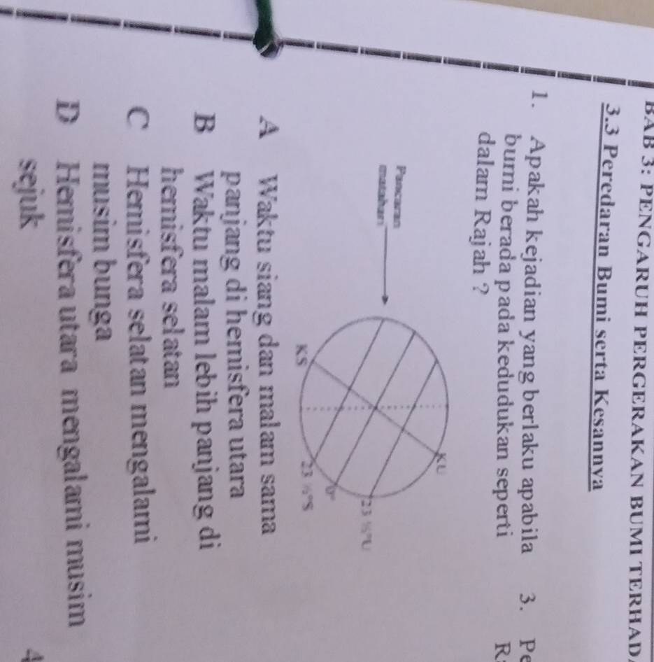 BAB 3: PENGARÜH PÉRGERAKAN BUMI TERHAD.
3.3 Peredaran Bumi serta Kesannya
1. Apakah kejadian yang berlaku apabila 3. Pe
bumi berada pada kedudukan seperti R
dalam Rajah ?
Pancaran
matshari
A Waktu siang dan malam sama
panjang di hemisfera utara
B Waktu malam lebih panjang di
hemisfera selatan
C Hemisfera selatan mengalami
musim bunga
D Hemisfera utara mengalami musim
sejuk