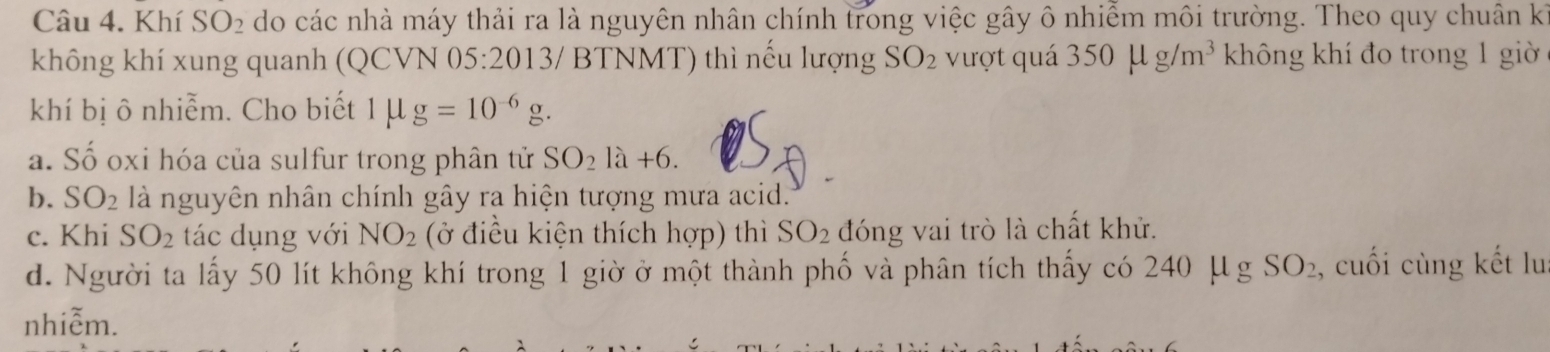 Khí SO_2 do các nhà máy thải ra là nguyên nhân chính trong việc gây ô nhiễm môi trường. Theo quy chuân kế
không khí xung quanh (QCVN 05:2013/ BTNMT) thì nếu lượng SO_2 vượt quá 350mu g/m^3 không khí đo trong 1 giờ
khí bị ô nhiễm. Cho biết 1mu g=10^(-6)g.
a. Số oxi hóa của sulfur trong phân tử SO_21a+6.
b. SO_2 là nguyên nhân chính gây ra hiện tượng mưa acid.'"
c. Khi SO_2 tác dụng với NO_2 (ở điều kiện thích hợp) thì SO_2 đóng vai trò là chất khử.
d. Người ta lấy 50 lít không khí trong 1 giờ ở một thành phố và phân tích thấy có 240mu SO_2 , cuối cùng kết lu
nhiễm.