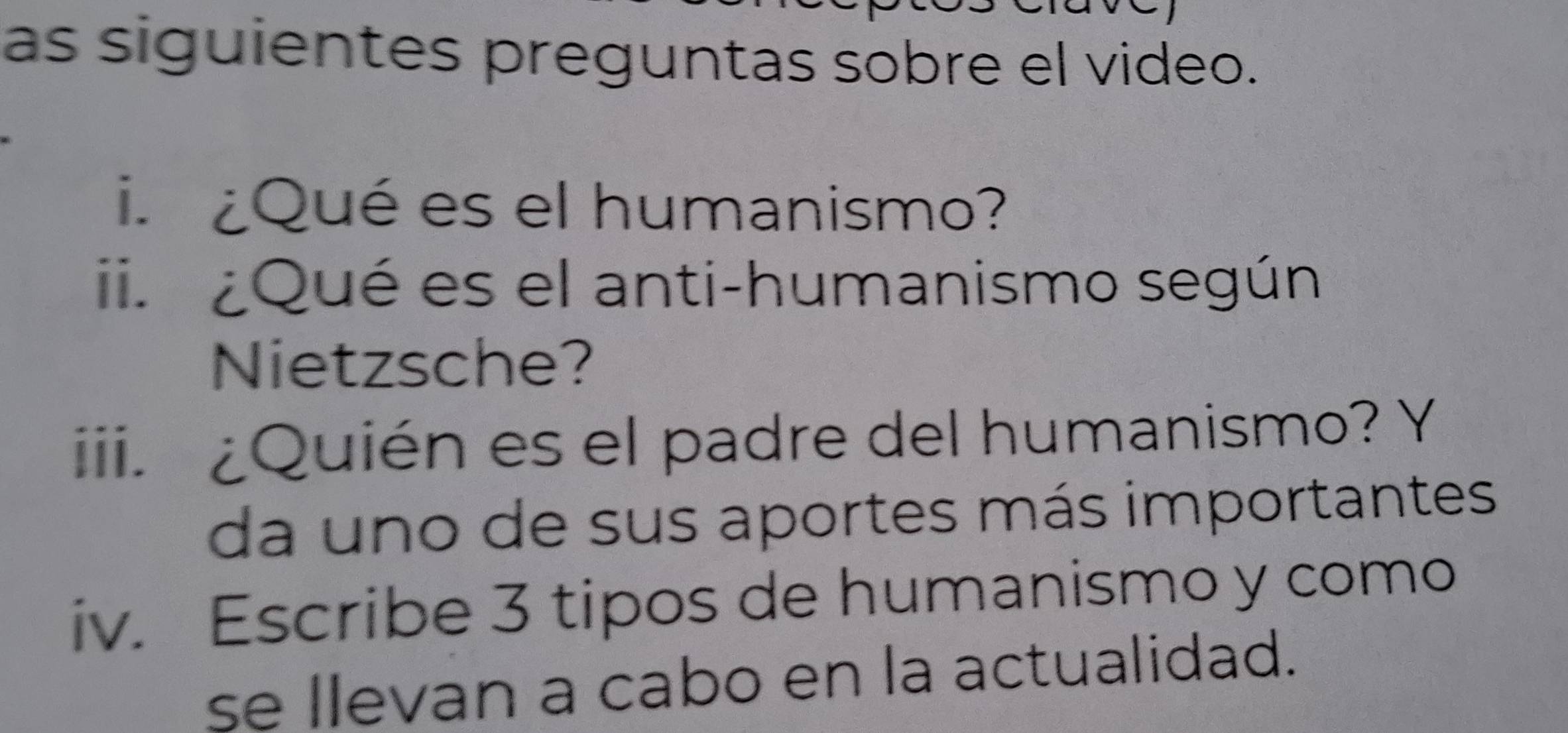 as siguientes preguntas sobre el video. 
i. ¿Qué es el humanismo? 
ii. ¿Qué es el anti-humanismo según 
Nietzsche? 
iii. ¿Quién es el padre del humanismo? Y 
da uno de sus aportes más importantes 
iv. Escribe 3 tipos de humanismo y como 
se llevan a cabo en la actualidad.