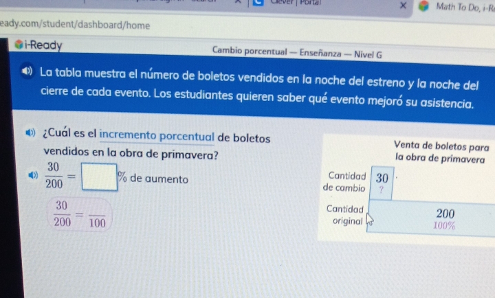 Clever | Portal Math To Do, i-R 
eady.com/student/dashboard/home 
i-Ready Cambio porcentual — Enseñanza — Nivel G 
La tabla muestra el número de boletos vendidos en la noche del estreno y la noche del 
cierre de cada evento. Los estudiantes quieren saber qué evento mejoró su asistencia. 
D) ¿Cuál es el incremento porcentual de boletos Venta de boletos para 
vendidos en la obra de primavera? 
la obra de primavera 
Cantidad 30
》  30/200 =□ % de aumento de cambio ? 
Cantidad
 30/200 =frac 100 200
original 45° 100%