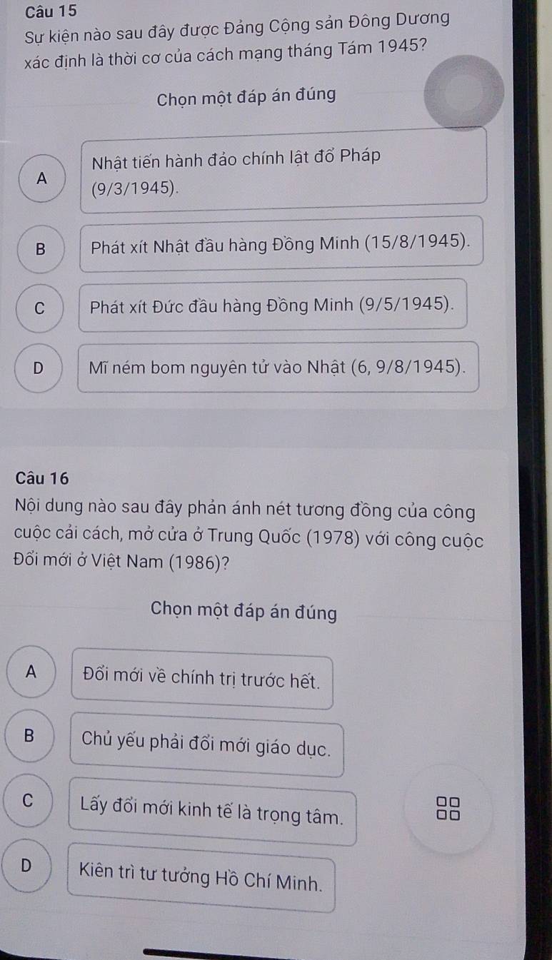 Sự kiện nào sau đây được Đảng Cộng sản Đông Dương
xác định là thời cơ của cách mạng tháng Tám 1945?
Chọn một đáp án đúng
Nhật tiến hành đảo chính lật đổ Pháp
A (9/3/1945).
B Phát xít Nhật đầu hàng Đồng Minh (15/8/1945).
C * Phát xít Đức đầu hàng Đồng Minh (9/5/ 1945).
D Mĩ ném bom nguyên tử vào Nhật (6, 9/8/1945).
Câu 16
Nội dung nào sau đây phản ánh nét tương đồng của công
cuộc cải cách, mở cửa ở Trung Quốc (1978) với công cuộc
Đổi mới ở Việt Nam (1986)?
Chọn một đáp án đúng
A Đổi mới về chính trị trước hết.
B Chủ yếu phải đổi mới giáo dục.
C Lấy đổi mới kinh tế là trọng tâm.
D Kiên trì tư tưởng Hồ Chí Minh.