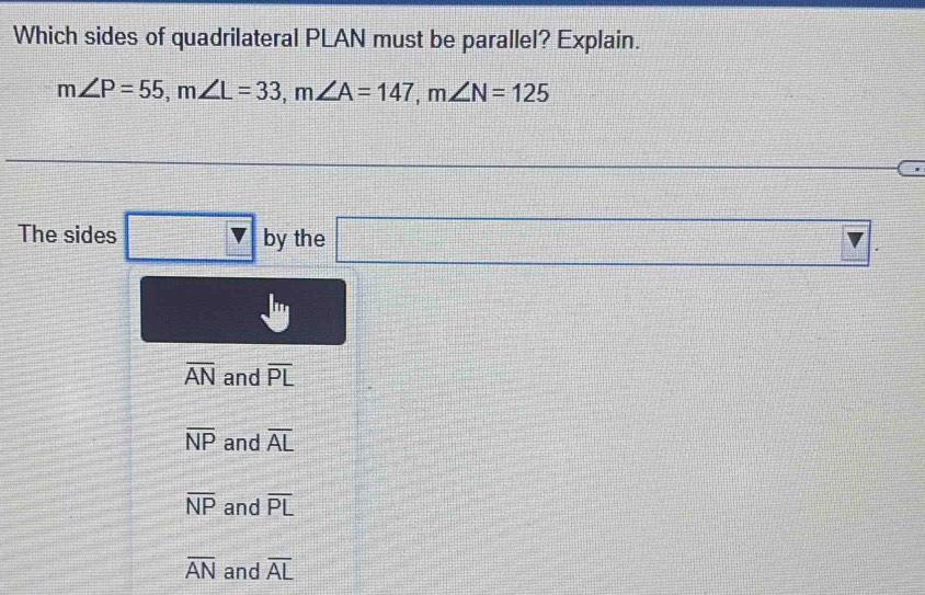 Which sides of quadrilateral PLAN must be parallel? Explain.
m∠ P=55, m∠ L=33, m∠ A=147, m∠ N=125
beginarrayr 1 -1 1endarray
The sides □ v by the □
overline AN and overline PL
overline NP and overline AL
overline NP and overline PL
overline AN and overline AL