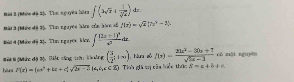 Bời 2 (Mức độ 2). Tìm nguyên hàm ∈t (3sqrt(x)+ 1/sqrt[3](x) )dx. 
Bài 3 (Mức độ 2). Tìm nguyên hàm của hàm số f(x)=sqrt(x)(7x^2-3). 
Boi 4 (Mức độ 2). Tìm nguyên hàm ∈t frac (2x+1)^2x^2dx. 
Bài 5 (Mức độ 3). Biết rằng trên khoảng ( 3/2 ;+∈fty ) , hàm số f(x)= (20x^2-30x+7)/sqrt(2x-3)  có một nguyên 
hàm F(x)=(ax^2+bx+c)sqrt(2x-3)(a,b,c∈ Z). Tính giá trị của biểu thức S=a+b+c.