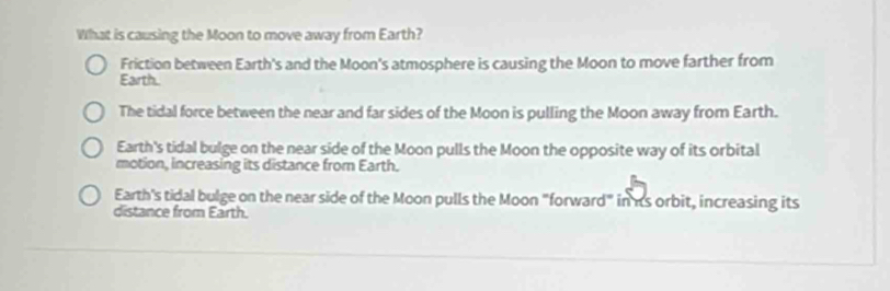 What is causing the Moon to move away from Earth?
Friction between Earth's and the Moon's atmosphere is causing the Moon to move farther from
Earth.
The tidal force between the near and far sides of the Moon is pulling the Moon away from Earth.
Earth's tidal bulge on the near side of the Moon pulls the Moon the opposite way of its orbital
motion, increasing its distance from Earth.
Earth's tidal bulge on the near side of the Moon pulls the Moon "forward" in is orbit, increasing its
distance from Earth.