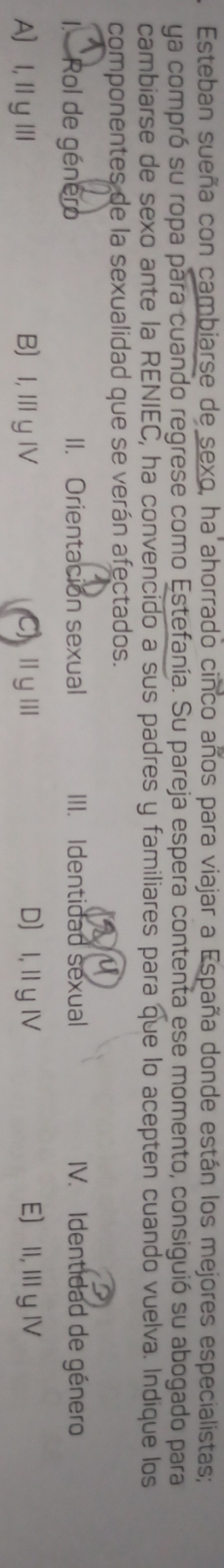 Esteban sueña con cambiarse de sexo, ha ahorrado cinco años para viajar a España donde están los mejores especialistas;
ya compró su ropa para cuando regrese como Estefanía. Su pareja espera contenta ese momento, consiguió su abogado para
cambiarse de sexo ante la RENIEC, ha convencido a sus padres y familiares para que lo acepten cuando vuelva. Indique los
componentes de la sexualidad que se verán afectados.
a
1. Rol de género II. Orientación sexual III. Identidad sexual IV. Identidad de género
A]I,ⅢyⅢ BI, Ⅲ y ⅣV (C)ⅢyⅢ D I, IIy IV E) II, III yIV
