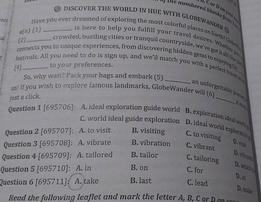 to
DISCOVER THE WORLD IN HUE WITH GLOBEWANDER 
a(n) (1)
encé _Have you ever dreamed of exploring the most colorful places on Earth? GlobeWa
ual (2)
, is here to help you fulfill your travel desires. Whether you 
crowded, bustling cities or tranquil countryside, we've got it all! Our pla
connects you to unique experiences, from discovering hidden gems to enjoying (3)
festivals. All you need to do is sign up, and we’ll match you with a perfect travel ith
(4)_ to your preferences.
So, why wait? Pack your bags and embark (5)
us! If you wish to explore famous landmarks, GlobeWander will (6)
an u rgeta l o orrn 
just a click.
teary
Question 1 [695706]: A. ideal exploration guide world e o o al word
C. world ideal guide exploration D. ideal world exploration
Question 2 [695707]: A. to visit B. visiting C. to visiting
D. visit
Question 3 [695708]: A. vibrate B. vibration C. vibrant
Question 4 [695709]: A. tailored B. tailor
D. vibrant
C. tailoring
D. which t
Question 5 [695710]: A. in B.on C. for
D. at
Question 6 [695711]: A. take B. last C. lead
D. make
Read the following leaflet and mark the letter A, B, C or D o w
