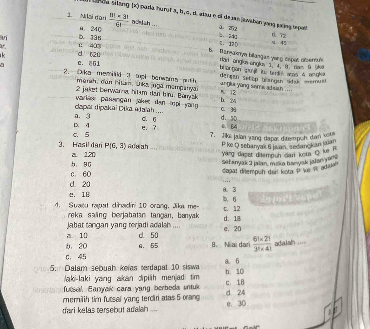 landa silang (x) pada huruf a, b, c, d, atau e di depan jawaban yang paling tepat
1. Nilai dari  (8!* 3!)/6!  adalah .... a. 252 d. 72
a. 240 e. 45
b. 336
b. 240
c. 120
ar.
ari c. 403 6. Banyaknya bilangan yang dapat dibentuk
Ik d. 620
dari angka-angka 1, 4, 8, dan 9 jika
e. 861 bilangan ganjil itu terdiri atas 4 angka
a 2. Dika memiliki 3 topi berwarna putih, dengan setiap bilangan tidak memuat
merah, dan hitam. Dika juga mempunyai a. 12
angka yang sama adalah ....
2 jaket berwarna hitam dan biru. Banyak b. 24
variasi pasangan jaket dan topi yang c. 36
dapat dipakai Dika adalah .... d. 50
a. 3 d. 6
b. 4 e. 7 e. 64
c. 5 7. Jika jalan yang dapat ditempuh dari kot
3. Hasil dari P(6,3) adalah ....
P ke Q sebanyak 6 jalan, sedangkan jalan
a. 120 yang dapat ditempuh dari kota Q ke
b. 96
sebanyak 3 jalan, maka banyak jaian yang
c. 60
dapat ditempuh dari kota P ke R adala
d. 20
a. 3
e. 18 b. 6
4. Suatu rapat dihadiri 10 orang. Jika me- c. 12
reka saling berjabatan tangan, banyak d. 18
jabat tangan yang terjadi adalah .... e. 20
a. 10 d. 50
b. 20 e. 65 8. Nilai dari  (6!* 2!)/3!* 4!  adalah ....
c. 45
a. 6
5. Dalam sebuah kelas terdapat 10 siswa b. 10
laki-laki yang akan dipilih menjadi tim
futsal. Banyak cara yang berbeda untuk c. 18
memilih tim futsal yang terdiri atas 5 orang d. 24
dari kelas tersebut adalah .... e. 30