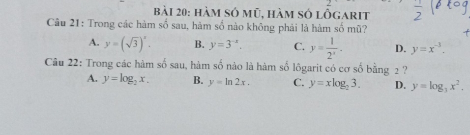 hàm số mũ, hàm số lôgarit
Câu 21: Trong các hàm số sau, hàm số nào không phải là hàm số mũ?
A. y=(sqrt(3))^x. B. y=3^(-x). C. y= 1/2^x . D. y=x^(-3). 
Câu 22: Trong các hàm số sau, hàm số nào là hàm số lôgarit có cơ số bằng 2 ?
A. y=log _2x. B. y=ln 2x. C. y=xlog _23. D. y=log _3x^2.