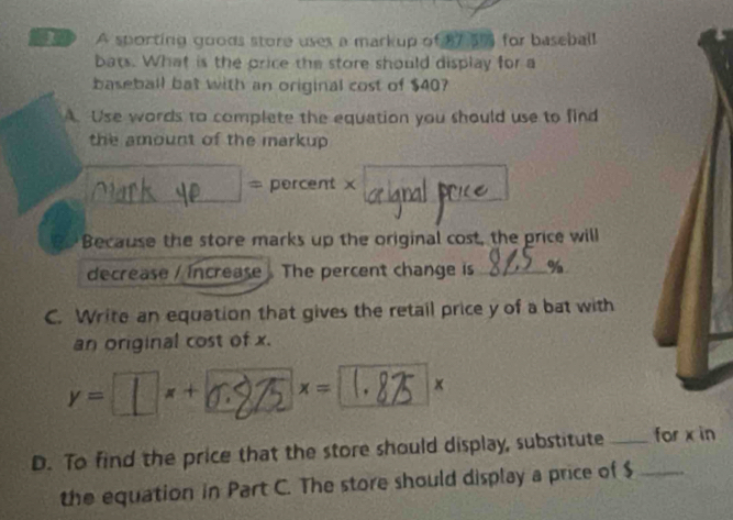 SP A sporting goods store uses a markup of 17 5% for baseball 
bats. What is the price the store should display for a 
baseball bat with an original cost of $40? 
A. Use words to complete the equation you should use to find 
the amount of the markup 
_ 
= percent x
Because the store marks up the original cost, the price will 
decrease / Increase The percent change is _ %
C. Write an equation that gives the retail price y of a bat with 
an original cost of x.
x=⊥×+6:275×=1.85 × 
D. To find the price that the store should display, substitute __for x in 
the equation in Part C. The store should display a price of $