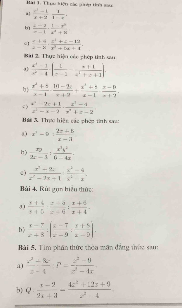 Thực hiện các phép tính sau:
a)  (x^2-1)/x+2 ·  1/1-x .
b)  (x+2)/x-1 ·  (1-x^3)/x^3+8 ·
c)  (x+4)/x-3 ·  (x^2+x-12)/x^2+5x+4 .
Bài 2. Thực hiện các phép tính sau:
a)  (x^3-1)/x^2-4 · ( 1/x-1 - (x+1)/x^2+x+1 ).
b)  (x^3+8)/x-1 ·  (10-2x)/x+2 + (x^3+8)/x-1 ·  (x-9)/x+2 .
c)  (x^2-2x+1)/x^2-x-2 ·  (x^2-4)/x^2+x-2 ·
Bài 3. Thực hiện các phép tính sau:
a) x^2-9: (2x+6)/x-3 .
b)  xy/2x-3 : x^2y^2/6-4x .
c)  (x^2+2x)/x^2-2x+1 : (x^2-4)/x^2-x .
Bài 4. Rút gọn biểu thức:
a)  (x+4)/x+5 : (x+5)/x+6 : (x+6)/x+4 .
b)  (x-7)/x+8 :( (x-7)/x-9 : (x+8)/x-9 ).
Bài 5. Tìm phân thức thỏa mãn đăng thức sau:
a)  x^2/x-4 :P= (x^2-9)/x^2-4x .
b) Q :  (x-2)/2x+3 = (4x^2+12x+9)/x^2-4 .