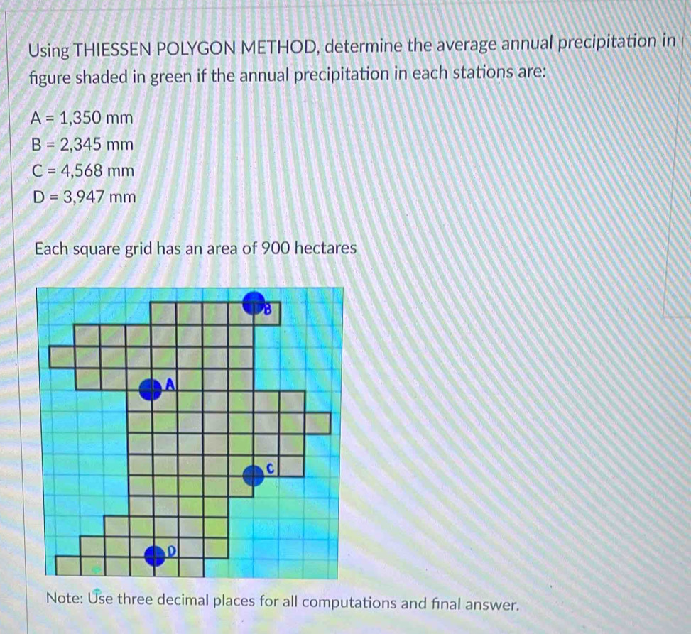 Using THIESSEN POLYGON METHOD, determine the average annual precipitation in 
figure shaded in green if the annual precipitation in each stations are:
A=1,350mm
B=2,345mm
C=4,568mm
D=3,947mm
Each square grid has an area of 900 hectares
Note: Use three decimal places for all computations and final answer.