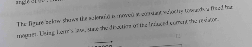 angle of o 
The figure below shows the solenoid is moved at constant velocity towards a fixed bar 
magnet. Using Lenz’s law, state the direction of the induced current the resistor.