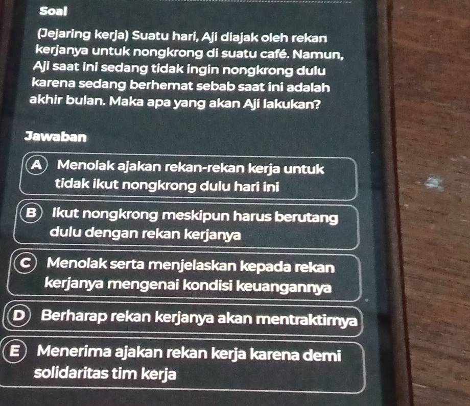 Soal
(Jejaring kerja) Suatu hari, Aji diajak oleh rekan
kerjanya untuk nongkrong di suatu café. Namun,
Aji saat ini sedang tidak ingin nongkrong dulu
karena sedang berhemat sebab saat ini adalah
akhir bulan. Maka apa yang akan Aji lakukan?
Jawaban
Menolak ajakan rekan-rekan kerja untuk
tidak ikut nongkrong dulu hari ini
B) Ikut nongkrong meskipun harus berutang
dulu dengan rekan kerjanya
C) Menolak serta menjelaskan kepada rekan
kerjanya mengenai kondisi keuangannya
D Berharap rekan kerjanya akan mentraktirnya
E Menerima ajakan rekan kerja karena demi
solidaritas tim kerja