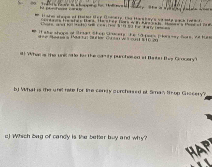 co Tran s them is ahopping for Hallowe She try 
hs urchase candy 

It she shops at Beller Buy Grocery, the Hershey's vanety pack twhich 
contains Hershev Bars, Hershey Bars wilh Almonds. Heese's Peanul But 
Cups, and Kit Kats) will cost her $16 50 for thirty pieces 
if ahe shops at Smart Shop Grocery, the 18 -pack (Hershey Gars, Kit Kat 
and Reese's Peanut Buffer Cups) will cost $10.20
e) What is the unil rate for the candy purchased at Betler Buy Grocery' 
b) What is the unit rate for the candy purchased at Smart Shop Grocery? 
c) Which bag of candy is the better buy and why?