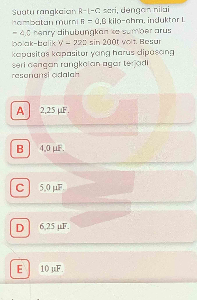 Suatu rangkaian R-L-C seri, dengan nilai
hambatan murni R=0,8 kilo- ohm, induktor L
=4,0 henry dihubungkan ke sumber arus
bolak-balik V=220 sin 200t volt. Besar
kapasitas kapasitor yang harus dipasang
seri dengan rangkaian agar terjadi
resonansi adalah
A 2,25 µF.
B 4,0 μF.
C 5,0 μF.
D 6,25 μF.
E 10 μF.