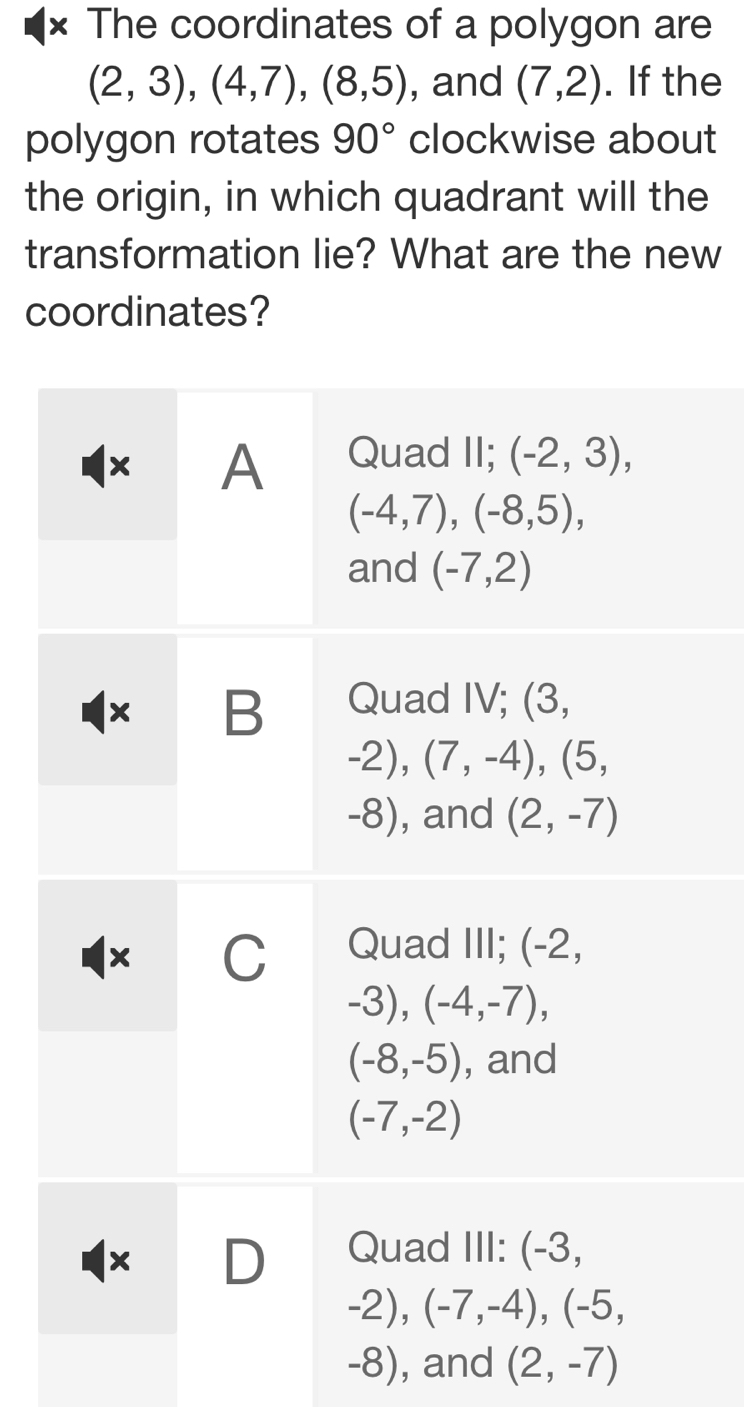× The coordinates of a polygon are
(2,3),(4,7),(8,5) , and (7,2). If the
polygon rotates 90° clockwise about
the origin, in which quadrant will the
transformation lie? What are the new
coordinates?
-8), and (2,-7)