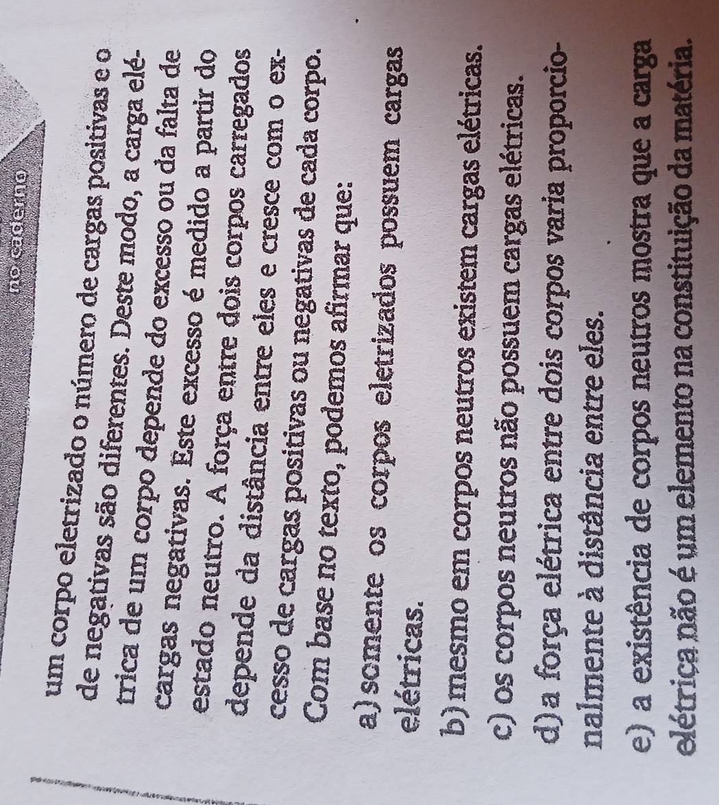 no caderno
um corpo eletrizado o número de cargas positivas e o
de negativas são diferentes. Deste modo, a carga elé-
trica de um corpo depende do excesso ou da falta de
cargas negativas. Este excesso é medido a partir do
estado neutro. A força entre dois corpos carregados
depende da distância entre eles e cresce com o ex-
cesso de cargas positivas ou negativas de cada corpo.
Com base no texto, podemos afirmar que:
a) somente os corpos eletrizados possuem cargas
elétricas.
b) mesmo em corpos neutros existem cargas elétricas.
c) os corpos neutros não possuem cargas elétricas.
d)a força elétrica entre dois corpos varia proporcio-
nalmente à distância entre eles.
e) a existência de corpos neutros mostra que a carga
elétrica não é um elemento na constituição da matéria.